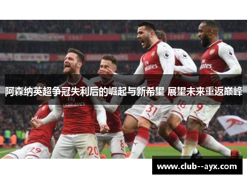 阿森纳英超争冠失利后的崛起与新希望 展望未来重返巅峰