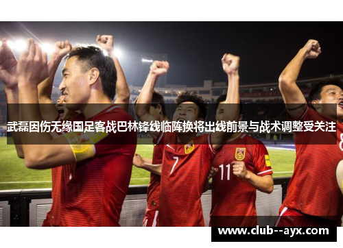 武磊因伤无缘国足客战巴林锋线临阵换将出线前景与战术调整受关注