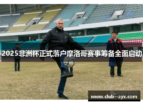 2025非洲杯正式落户摩洛哥赛事筹备全面启动